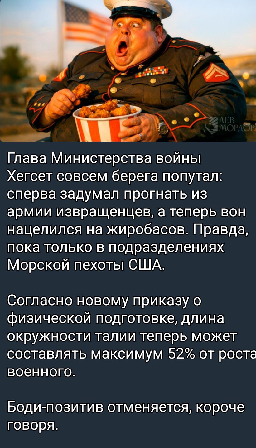 Глава Министерства войны Хегсет совершенно берега попутал: сперва задумал прогнать из армии извращенцев, а теперь вон нацелился на жиробасов. Правда, пока только в подразделениях Морской пехоты США. Согласно новому приказу о физической подготовке, длина окружности талии теперь может составлять максимум 52% от роста военного. Боди-позитив отменяется, короче говоря.
