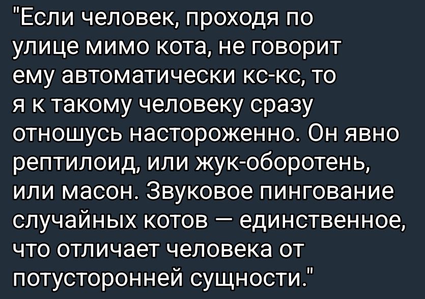Если человек, проходя по улице мимо кота, не говорит ему автоматическим кс-кс, то я к такому человеку сразу отношусь настороженно. Он явно рептилоид, или жуко-оборотень, или масон. Звуковое пингование случайных котов — единственное, что отличает человека от потусторонней сущности.