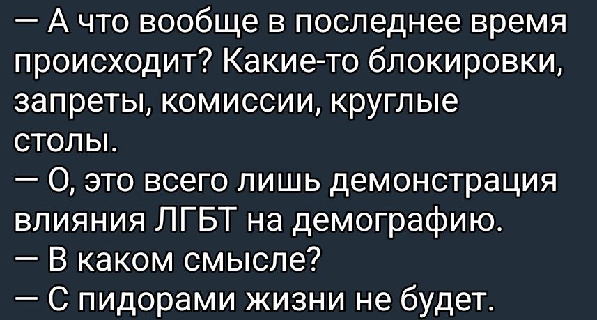 - А что вообще в последнее время происходит? Какие-то блокировочки, запреты, комиссии, круглые столы.
- О, это всего лишь демонстрация влияния ЛГБТ на демографию.
- В каком смысле?
- С пидорами жизни не будет.