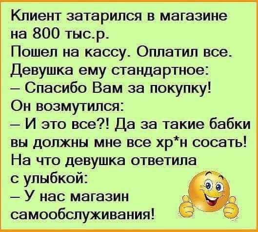 Клиент затарился в магазине на 800 тыс. р. Пошел на кассу. Оплатил все. Девушка ему стандартное: — Спасибо Вам за покупку! Он возмутился: — И это все?! Да за такие бабки вы должны мне все хр* сосать! На что девушка ответила с улыбкой: — У нас магазин самообслуживания!