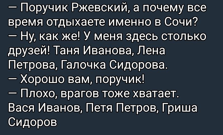 — Поручик Ржевский, а почему все время отдыхаете именно в Сочи?\n— Ну, как же! У меня здесь столько друзей! Таня Иванова, Лена Петрова, Галочка Сидорова.\n— Хорошо вам, поручик!\n— Плохо, врагов тоже хватает.\n— Вася Иванов, Петя Петров, Гриша Сидоров