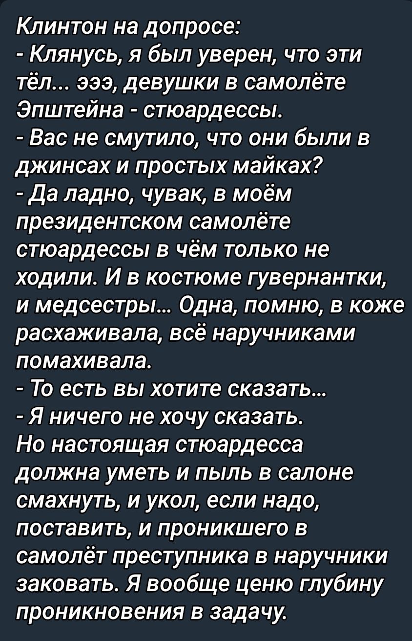 Клинтон на доппросе: - Клянусь, я был уверен, что эти тёлки… эээ, стюардессы в самолёте. - Вас не смутило, что они были в джинсах и простых майках? - Да ладно, чуваки, в моём президентском самолёте стюардессы в чём только не ходили. Одна в коже расхаживала, всё наручниками машет.