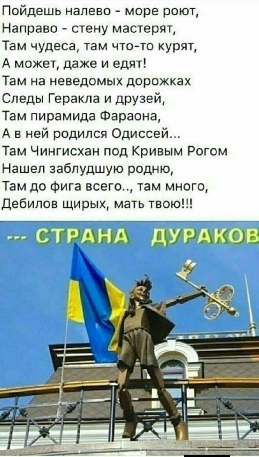 Пойдешь налево - море роют, Направо - стену мастерят, Там чудеса, там что-то курят, А может, даже и едят! Там на неведомых дорожках Следы Геракла и дружей, Там пирамидa Фараона, А в ней родился Одиссей... Там Чингисхан под Кривым Рогом Нашел заблудшую родню, Там до фигa всего..., там дебилов щирых, мать твою!!!
