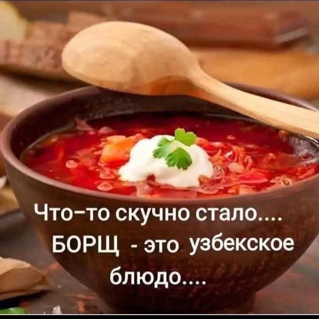 Что-то скучно стало.... БОРЩ - это узбекское блюдо....