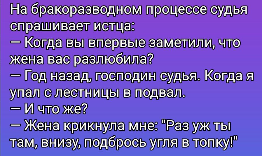 На бракоразводном процессе судья спрашивает истца: — Когда вы впервые заметили, что жена вас разлюбила? — Год назад, господин судья. Когда я упал с лестницы в подвал. — И что же? — Жена крикнула мне: «Раз уж ты там, внизу, подбрось угля в топку!»