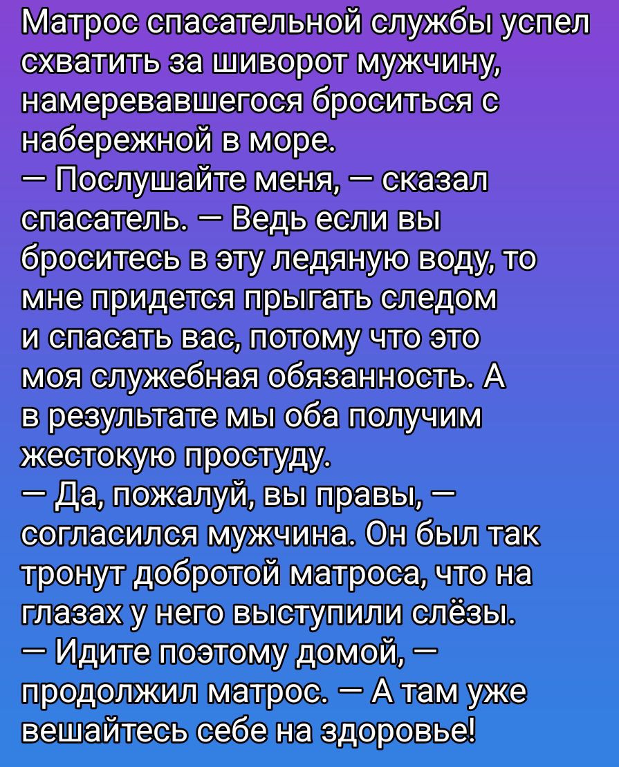 Матрос спасательной службы успел схватить за шиворот мужичину, намеревавшегося броситься с набережной в море. — Послушайте меня, — сказал спасатель. — Ведь если вы броситесь в эту ледяную воду, то мне придётся прыгать следом и спасать вас, потому что это моя служебная обязанность. А в результате мы оба получим жестокую простуду. — Да, пожалуй, вы правы, — согласился мужчина. Он был так тронут добротой матроса, что на глазах у него выступили слёзы. — Идите поэтому домой, — продолжил матрос. — А там уже вешайтесь себе на здоровье!