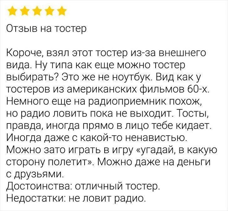 ⭐⭐⭐⭐⭐
Отзыв на тостер

Короче, взял этот тостер из-за внешнего вида. Ну типа как еще можно тостер выбрать? Это же не ноутбук. Вид как у тостеров из американских фильмов 60-х. Немного еще на радиоприемник похож, но радио ловить пока не выходит. Тосты, правда, иногда даже в лицо тебе кидают. Иногда даже с какой-то ненавистью. Можно зато играть в игру «угадай, в какую сторону полетит». Можно даже на денги с друзьями.
Достоинства: отличный тостер.
Недостатки: не ловит радио.