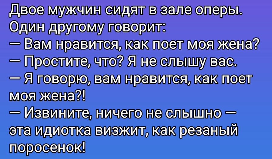 Двое мужчин сидят в зале оперы. Один другому говорит: — Вам нравится, как поет моя жена? — Простите, что? Я не слышу вас. — Я говорю, вам нравится, как поет моя жена?! — Извините, ничего не слышно — эта идиотка взвизжит, как резаный поросенок!