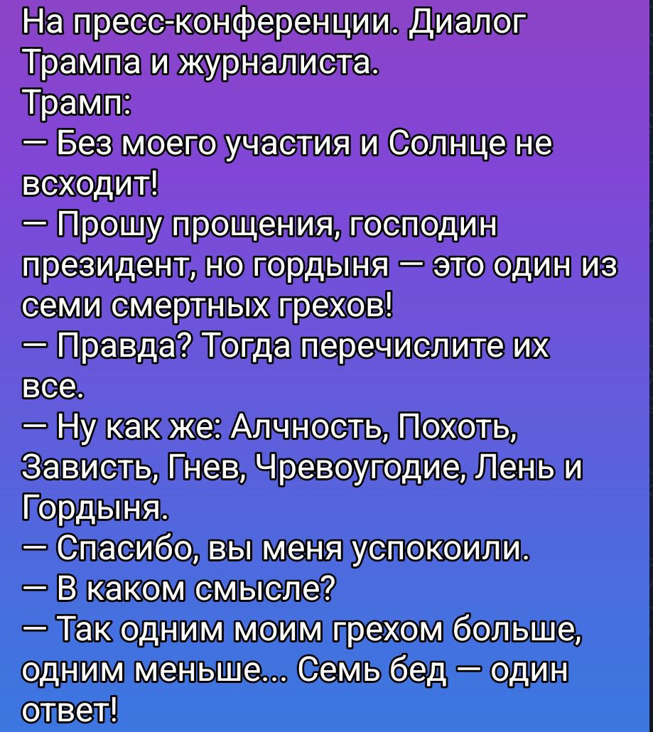 На пресс-конференции. Диалог Трампа и журналиста. Трамп: — Без моего участия и Солнце не всходит! — Прошу прощения, господин президент, но гордыня — это один из семи смертных грехов! — Правда? Тогда перечислите их все. — Ну как же: Алчность, Похоть, Зависть, Гнев, Чревоугодие, Лень и Гордыня. — Спасибо, вы меня успокоили. — В каком смысле? — Так одним моим грехом больше, одним меньше... Семь бед — один ответ!