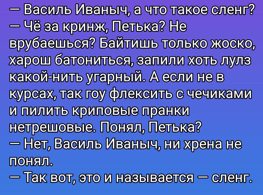 — Василь Иваныч, а что такое сленг? — Чё за краинд, Петька? Не вр... Не врубаешься? Байтишь только жестко, харош батониться, запили хоть лулз какой-нибуть угарный. А если не в курсе, так гоу флексит с чечками и пилить криповые пранки нетершев. — Понял, Петька? — Нет, Василь Иваныч, ни хрена не понял. — Так вот, это и называется — сленг.