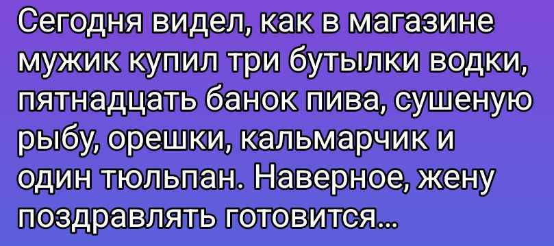 Сегодня видел, как в магазине мужик купил три бутылки водки, пятнадцать банок пива, сушенную рыбу, орешки, кальмарчик и один тюльпан. Наверное, жену поздравлять готовится...