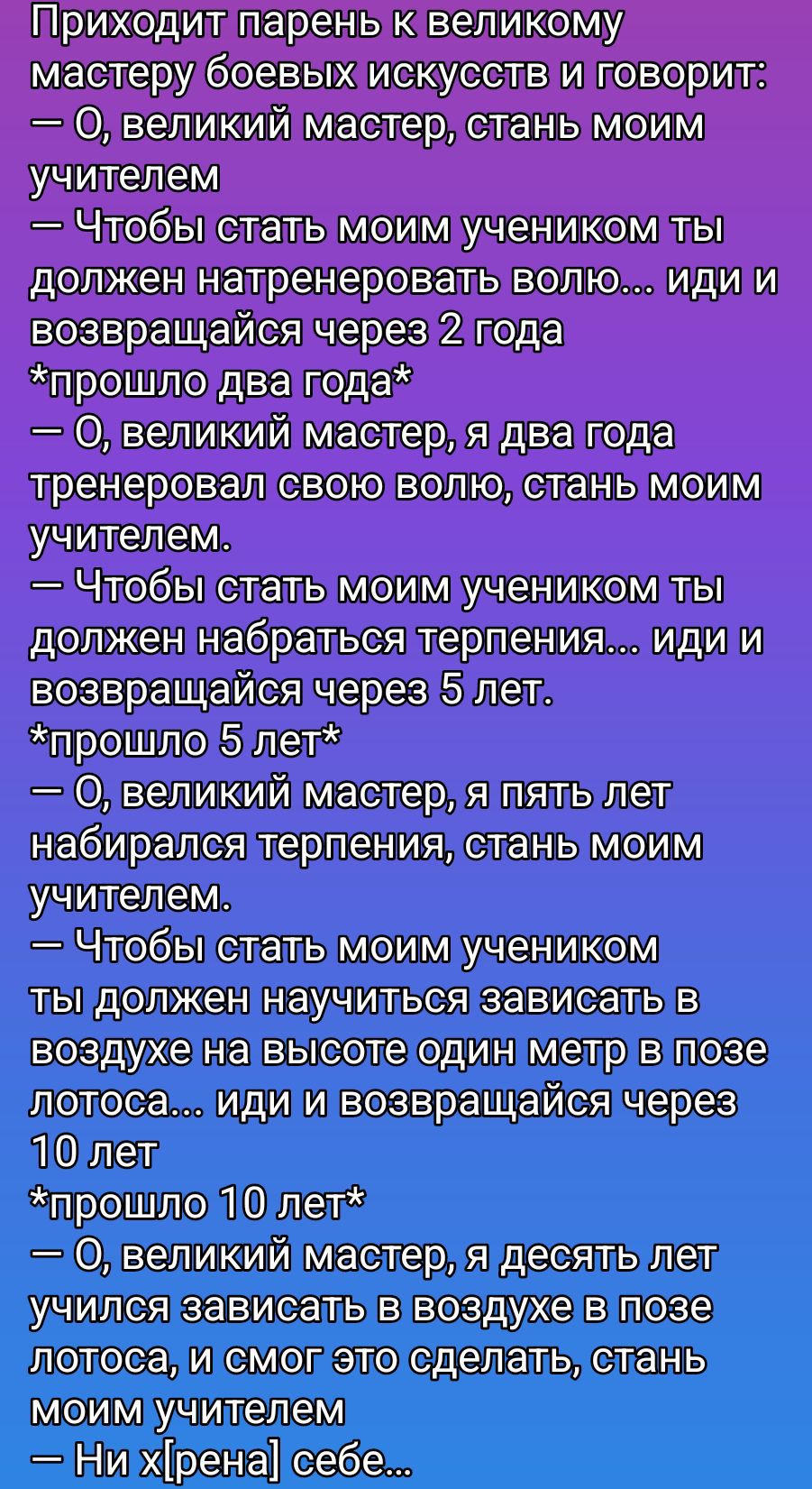 Приходит парень к великому мастеру боевых искусств и говорит: — О, великий мастер, стань моим учителем. — Чтобы стать учеником ты должен натренеровать волю… иди и возвращайся через 2 года. *прошло два года* — Я тренировал волю, стань учителем. — Чтобы стать учеником ты должен набраться терпения... иди и возвращайся через 5 лет. *прошло 5 лет* — ... 10 лет... — Ни хрена себе...