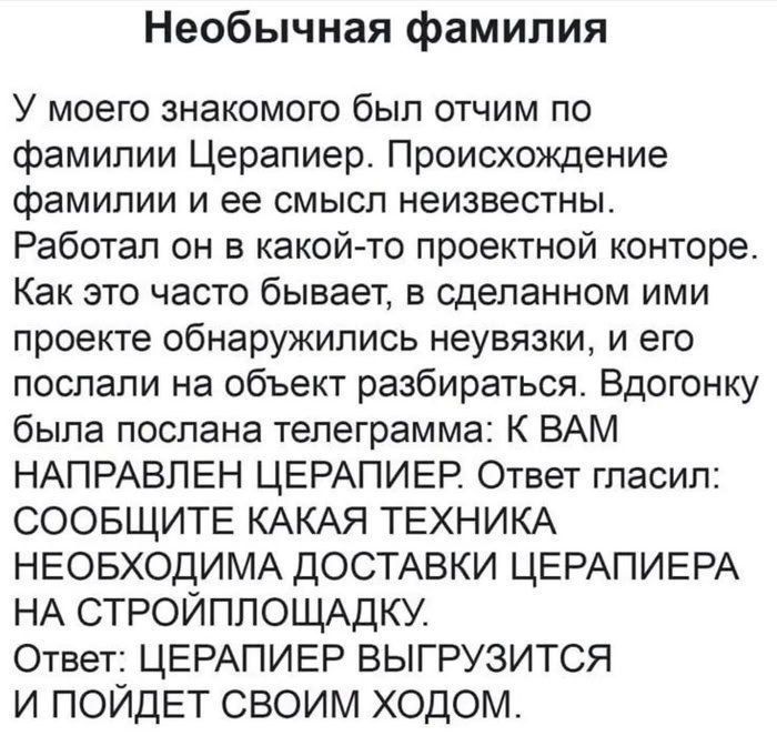 Необычная фамилия
У моего знакомого был отчим по фамилии ЦЕРАППИЕР. Происхождение фамилии и ее смысл неизвестны. Работал он в какой-то проектной конторе. Как это часто бывает, в сделанном им проекте обнаружились неувязки, и его послали на объект разбираться. Вдогонку была послана телеграмма: К ВАМ НАПРАВЛЕН ЦЕРАПИПЕР. Ответ гласил: СОООЩИТЕ КАКАЯ ТЕХНИКА НЕОБХОДИМА ДОСТАВКИ ЦЕРАПИПЕРА НА СТРОЙПЛОЩАДКУ. Ответ: ЦЕРАПИПЕР ВЫГУРИТСЯ И ПОЙДЕТ СВОИМ ХОДОМ.