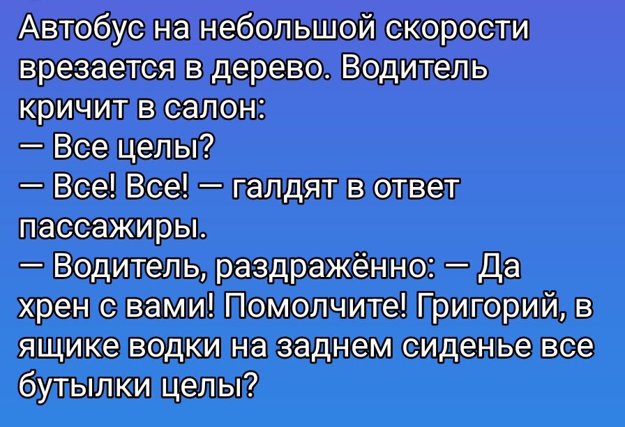 Автобус на небольшой скорости врезается в дерево. Водитель кричит в салон:
— Все цели?
— Все! Все! — галдят в ответ пассажиры.
— Водитель, раздражённо: — Да хрен с вами! Помолчите! Григорий, в ящике водки на заднем сиденье все бутылки цели?