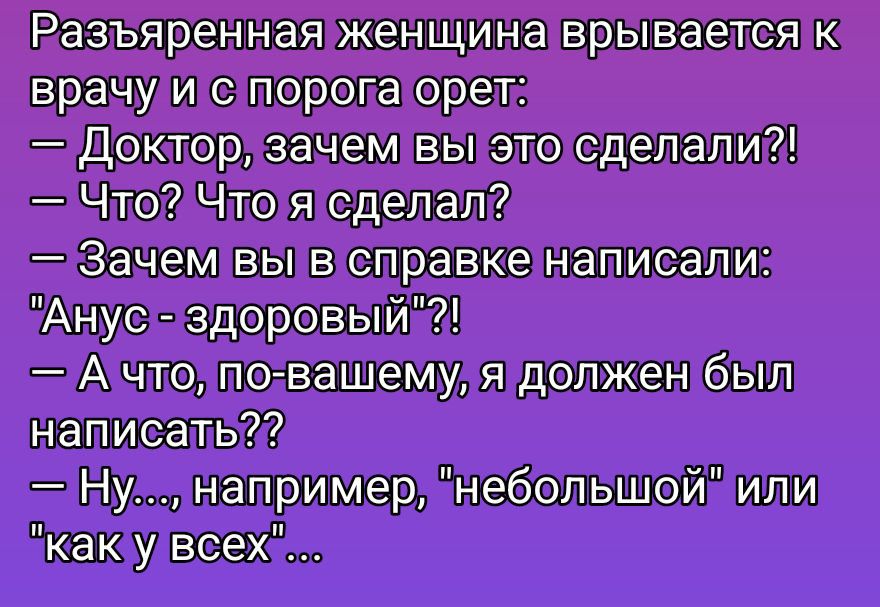 Разъяренная женщина врывается к врачу и с порога орет: — Доктор, зачем вы это сделали?! — Что? Что я сделал? — Зачем вы в справке написали: 'Анус - здоровый'?! — А что, по-вашему, я должен был написать?? — Ну, например, 'небольшой' или 'как у всех'...