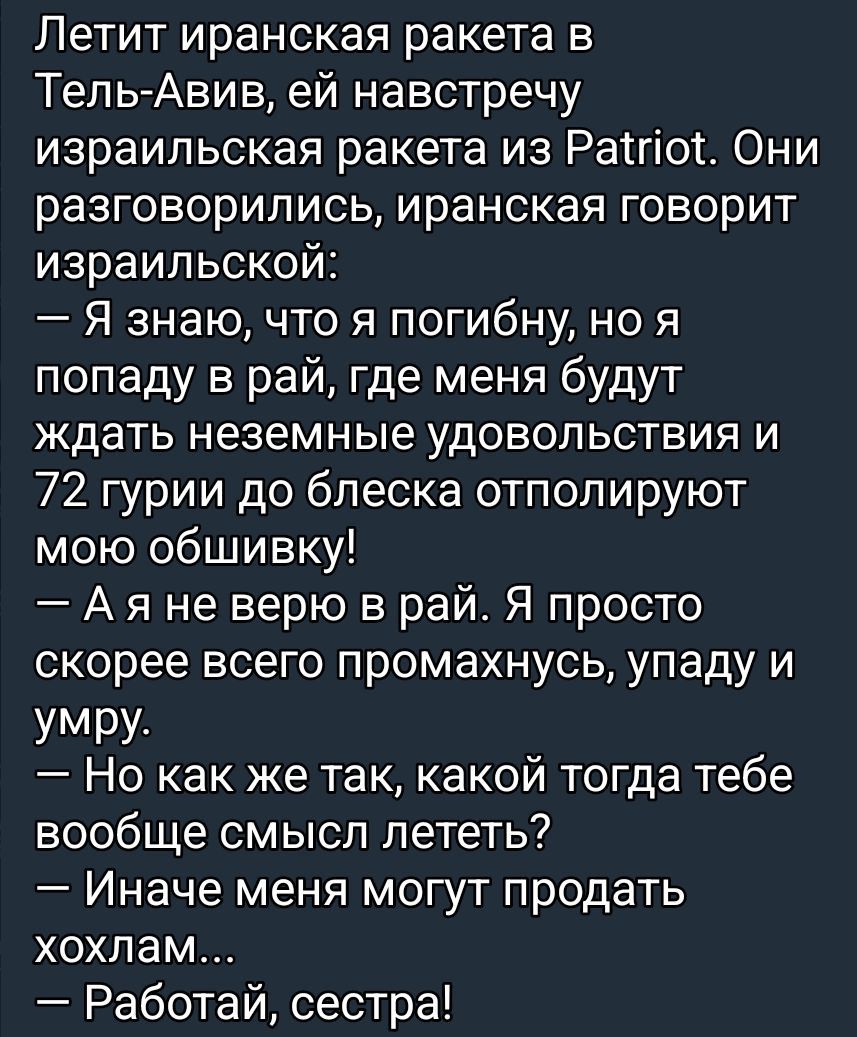 Летит иранская ракета в Тель-Авив, ей навстречу израильская ракета из Patriot. Они разговорились, иранская говорит израильской: — Я знаю, что я погибну, но я попаду в рай, где меня будут ждать неземные удовольствия и 72 гури до блеска отполируют мою обшивку! — А я не верю в рай. Я просто скорее всего промахнусь, упаду и умру. — Но как же так, какой тогда тебе вообще смысл лететь? — Иначе меня могут продать холхам... — Работай, сестра!