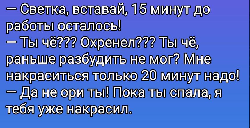 — Светка, вставай, 15 минут до работы осталось!\n— Ты чё??? Охренел??? Ты чё, раньше разбудить не мог? Мне накраситься только 20 минут надо!\n— Да не ори ты! Пока ты спала, я тебя уже накрасил.