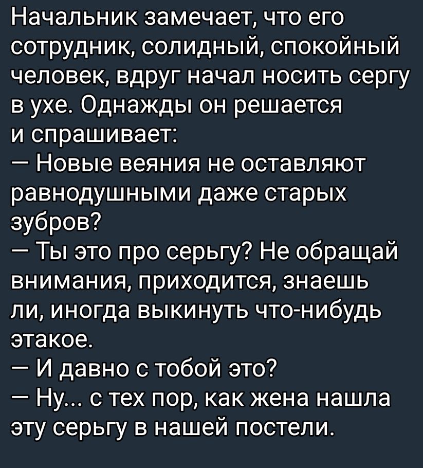 Начальник замечает, что его сотрудник, солидный, спокойный человек, вдруг начал носить серьгу в ухе. Однажды он решается и спрашивает: — Новые веяния не оставляют равнодушными даже старых зубров? — Ты это про серьгу? Не обращай внимания, приходится, знаешь ли, иногда выкинуть что-нибудь этакое. — И давно с тобой это? — Ну... с тех пор, как жена нашла эту серьгу в нашей постели.