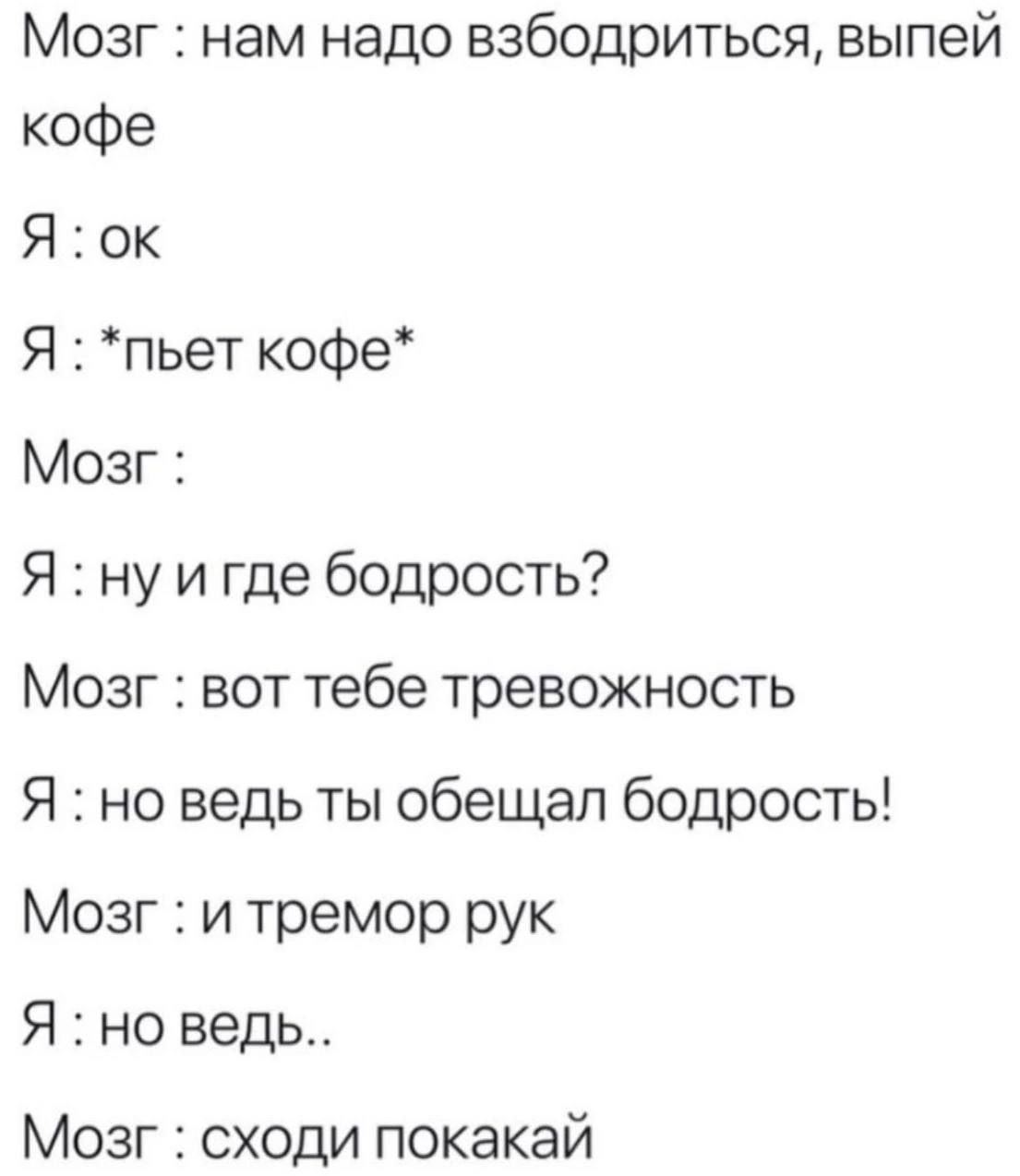 Мозг: нам надо взбодриться, выпей кофе
Я: ок
Я: *пьет кофе*
Мозг: 
Я: ну и где бодрость?
Мозг: вот тебе тревожность
Я: но ведь ты обещал бодрость!
Мозг: и tremor рук
Я: но ведь..
Мозг: сходи покакай