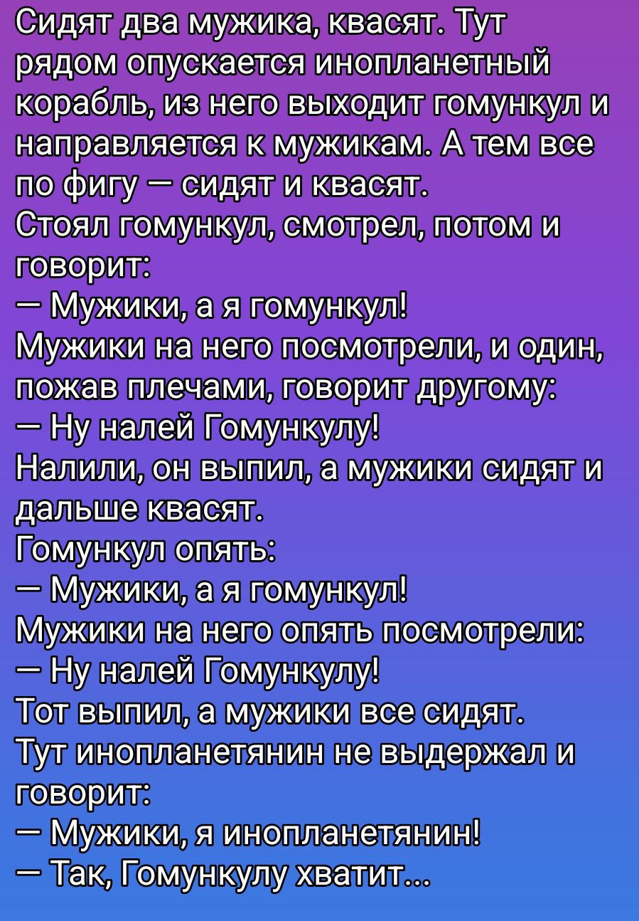 Сидят два мужика, тут рядом опускается инопланетный корабль, из него выходит гумункул и направляется к мужикам. Стоял гумункул, смотрел, потом и говорит: — Мужики, а я гумункул! ... Налили, он выпил, а мужики сидят и дальше квасят. Гомункул опять: — Мужики, а я гомункул! Тут инопланетянин не выдержал и говорит: — Мужики, я инопланетянин! — Так, Гомункулу хватит...