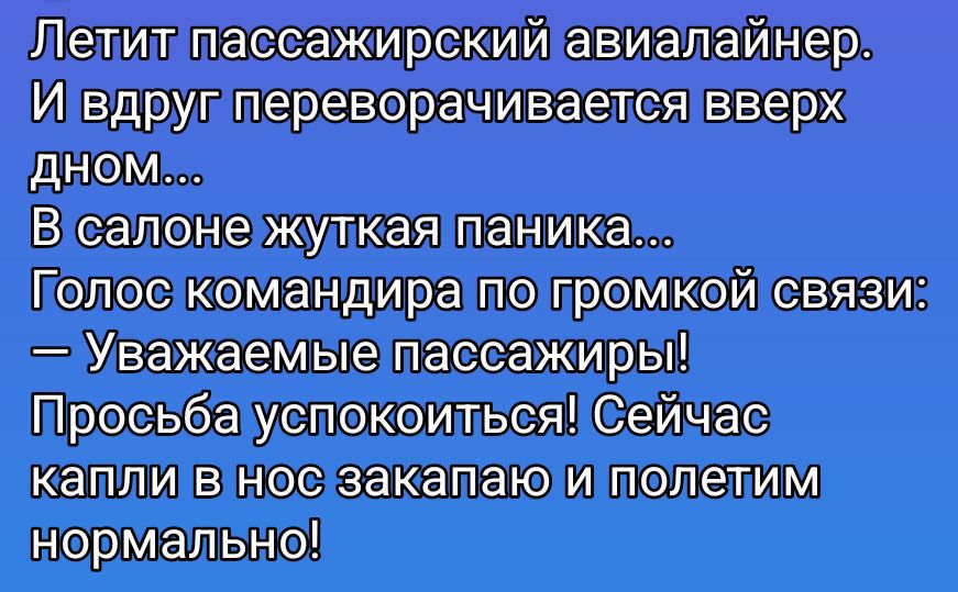 Летит пассажирский авиалайнер. И вдруг переворачивается вверх дном... В салоне жуткая паника... Голос командира по громкой связи: — Уважаемые пассажиры! Просьба успокоиться! Сейчас капли в нос закапаю и полетим нормально!