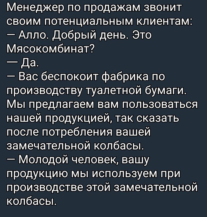 Менеджер по продажам звонит своим потенциальным клиентам:
— Алло. Добрый день. Это Мясокомбинат?
— Да.
— Вас беспокоит фабрика по производству туалетной бумаги. Мы предлагаем вам пользоваться нашей продукцией, так сказать после потребления вашей замечательной колбасы.
— Молодой человек, вашу продукцию мы используем при производстве этой замечательн