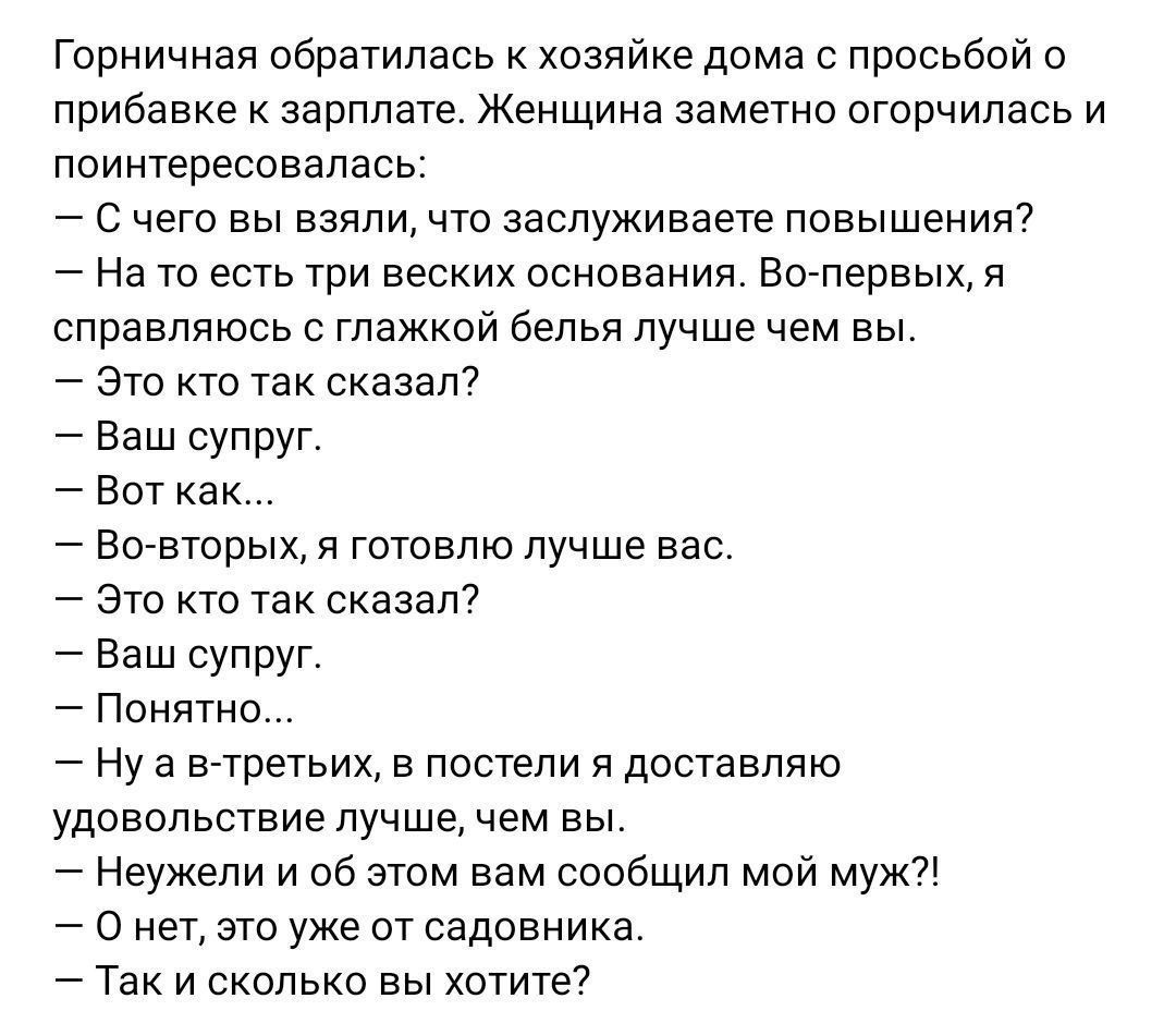 Горничная обратилась к хозяйке дома с просьбой о прибавке к зарплате. Женщина заметно огорчилась и поинтересовалась: — С чего вы взяли, что заслуживаете повышения? — На то есть три веских основания. Во-первых, я справляюсь с глажкой белья лучше чем вы. — Это кто так сказал? — Ваш супруг. — Вот как... — Во-вторых, я готовлю лучше вас. — Это кто так 