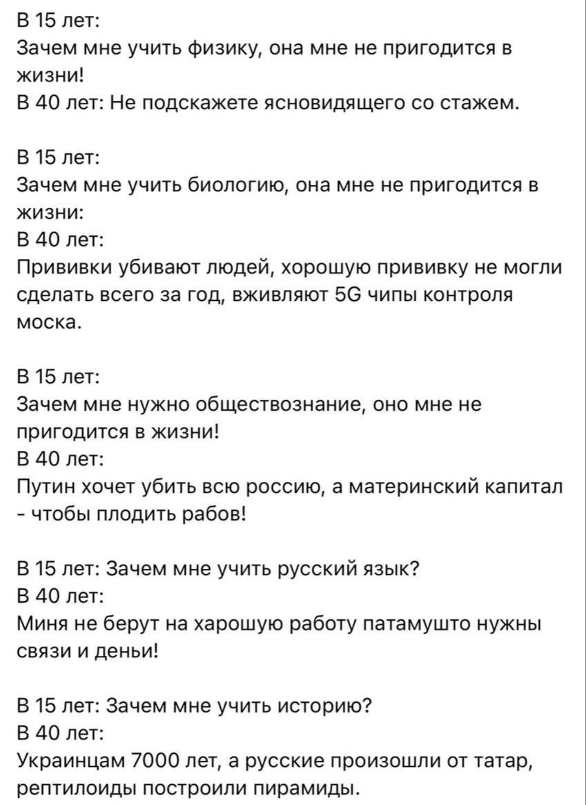 В 15 лет:
Зачем мне учить физику, она мне не пригодится в жизни!
В 40 лет: Не подскажете ясновидящего со стажем.

В 15 лет:
Зачем мне учить биологию, она мне не пригодится в жизни:
В 40 лет:
Прививки убивают людей, хорошую прививку не могли сделать всего за год, вживляют 5G чипы контроля моска.

В 15 лет:
Зачем мне нужно обществознание, оно мне не 