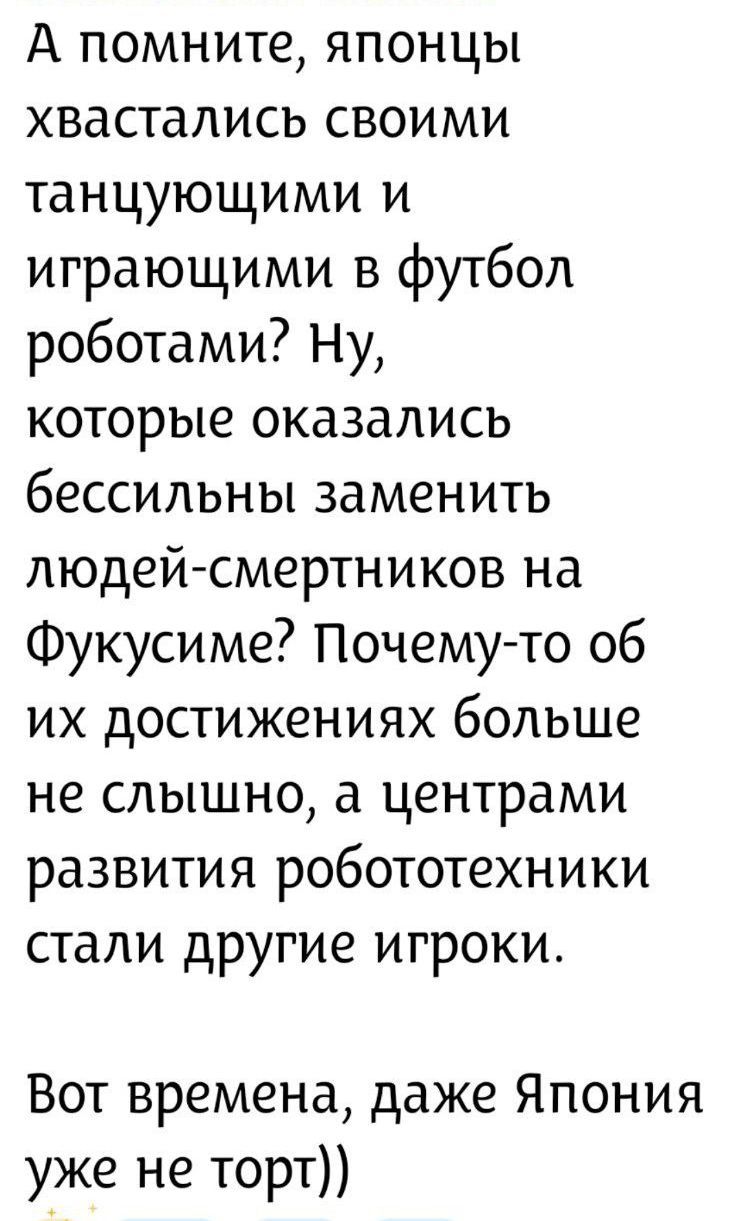А помните, японцы хвастались своими танцующими и играющими в футбол роботами? Ну, которые оказались бессильны заменить людей-смертников на Фукусиме? Почему-то об их достижениях больше не слышно, а центрами развития робототехники стали другие игроки. Вот времена, даже Япония уже не торт))