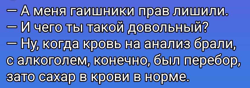 – А меня гаишники прав лишили. – И чего ты такой довольный? – Ну, когда кровь на анализ брали, с алкоголем, конечно, был перебор, зато сахар в крови в норме.