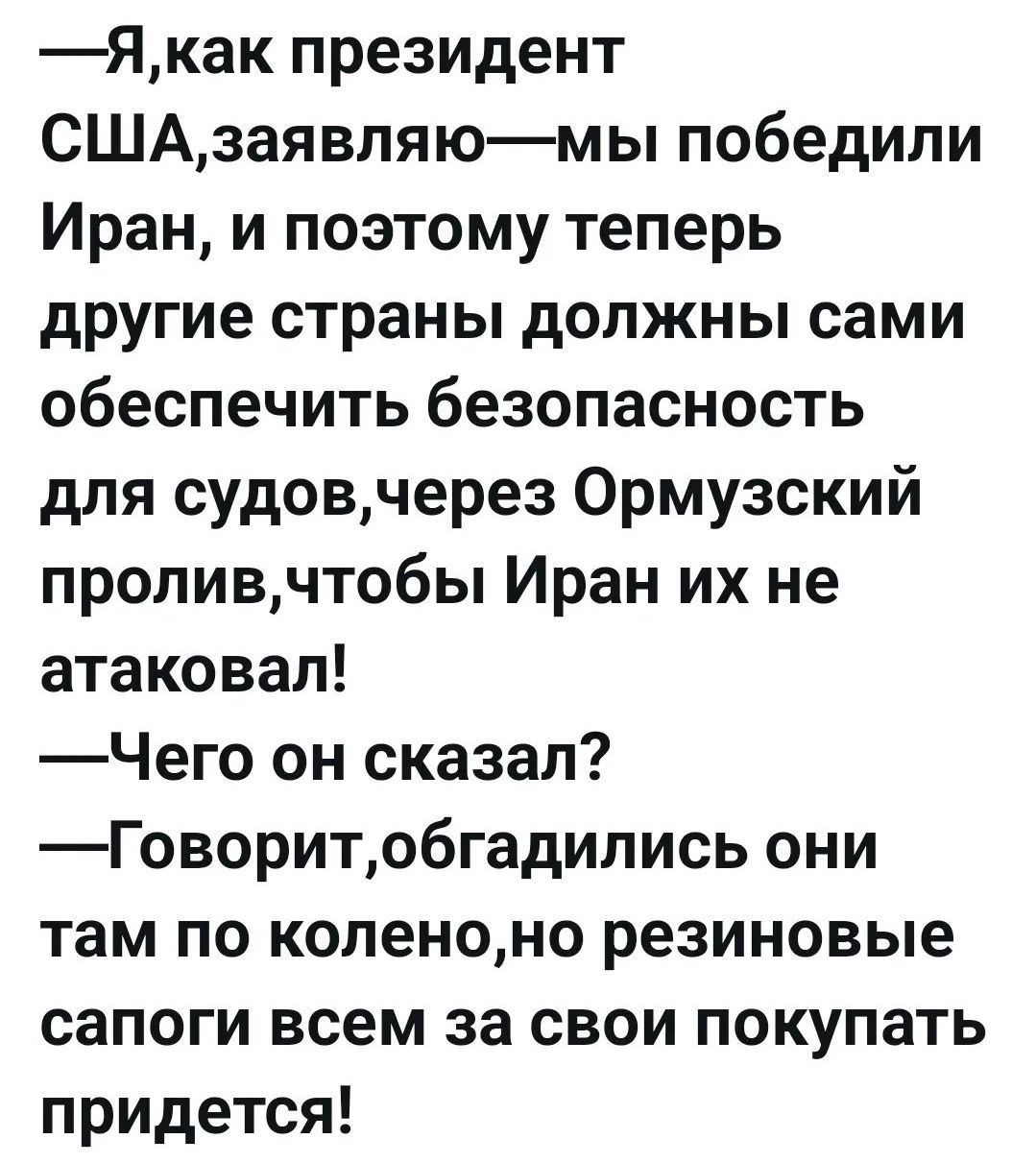—Я, как президент США, заявляю — мы победили Иран, и поэтому теперь другие страны должны сами обеспечить безопасность для судов, через Ормузский пролив, чтобы Иран их не атаковал!
—Чего он сказал?
—Говорит, обгадились они там по колено, но резиновые сапоги всем за свои покупать придется!