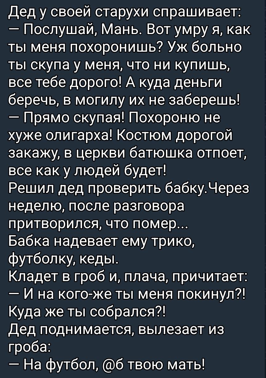 Дед у своей старухи спрашивает: — Послушай, Мань. Вот умру я, как ты меня похоронишь? Уж больно ты скупа у меня, что ни купишь, все тебе дорого! А куда деньги беречь, в могилу их не заберешь! — Прямо скупая! Похороню не хуже олигарха! Костюм дорогой закажу, в церкви батюшка отпоет, все как у людей будет! Решил дед проверить бабку. Через неделю, пос