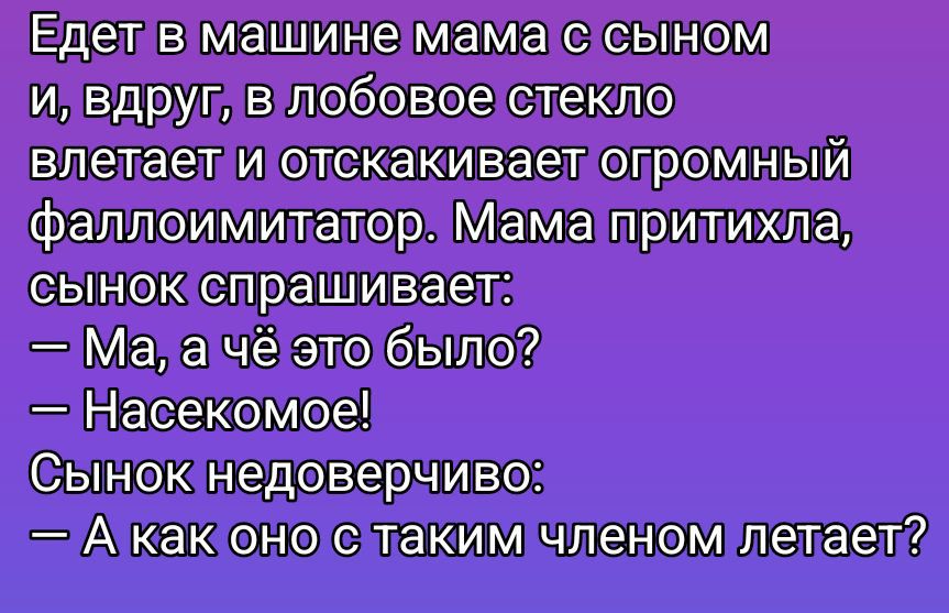 Едет в машине мама с сыном и, вдруг, в лобовое стекло влетает и отскакивает огромный фаллоимитатор. Мама притихла, сынок спрашивает: — Ма, а чё это было? — Насекомое! Сынок недоверчиво: — А как оно с таким членом летает?