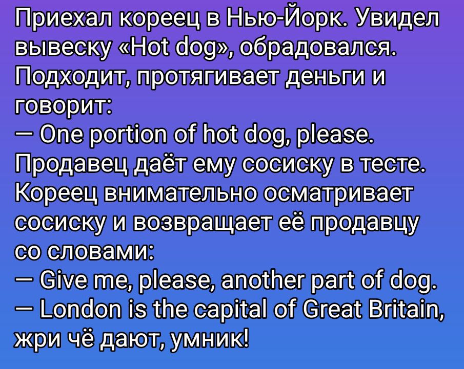 Приехал кореец в Нью-Йорк. Увидел вывеску «Hot dog», обрадовался. Подходит, протягивает деньги и говорит:
— One portion of hot dog, please.
Продавец даёт ему сосиску в тесте. Кореец внимательно осматривает сосиску и возвращает её продавцу со словами:
— Give me, please, another part of dog.
— London is the capital of Great Britain, жри чё дают,