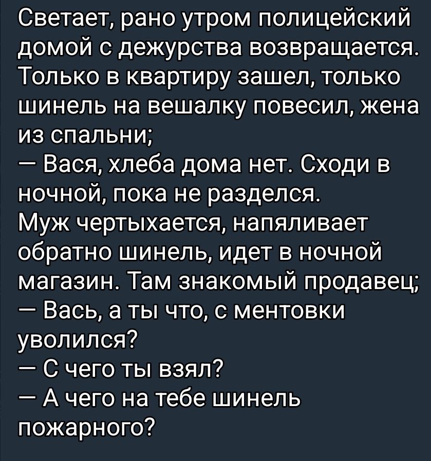 Светает, рано утром полицейский домой с дежурства возвращается. Только в квартиру зашел, только шинель на вешалку повесил, жена из спальни;
— Вася, хлеба дома нет. Сходи в ночной, пока не разделся.
Муж чертыхается, напяливает обратно шинель, идет в ночной магазин. Там знакомый продавец;
— Вась, а ты что, с ментовки уволился?
— С чего ты взял?
— А
