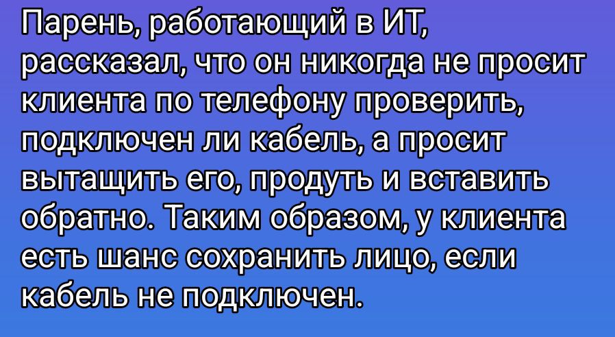 Парень, работающий в ИТ, рассказал, что он никогда не просит клиента по телефону проверить, подключен ли кабель, а просит вытащить его, продуть и вставить обратно. Таким образом, у клиента есть шанс сохранить лицо, если кабель не подключен.
