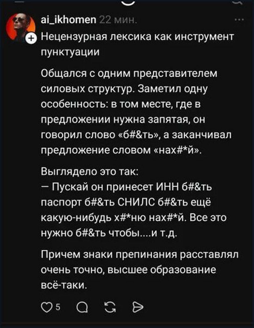 Нецензурная лексика как инструмент пунктуации. Общался с одним представителем силовых структур. Заметил одну особенность: в том месте, где в предложении нужна запятая, он говорил слово «б#&ть», а заканчивал предложение словом «нах#*й». Выглядело это так: Пускай он принесет ИНН б#&ть паспорт б#&ть СНИЛС б#&ть ещё какую-нибудь х#*ню нах#*й. Все это