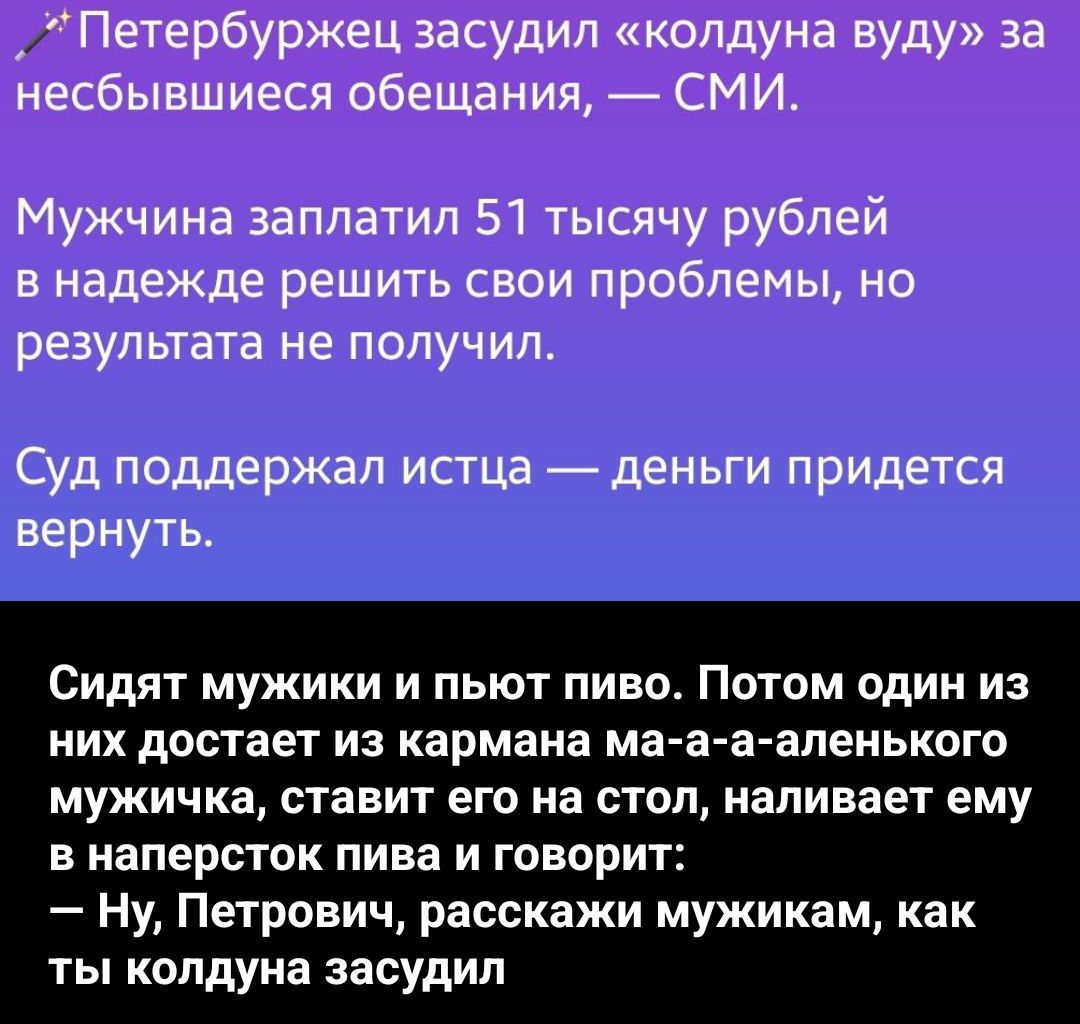 Петербуржец засудил «колдуна вуду» за несбывшиеся обещания, — СМИ.
Мужчина заплатил 51 тысячу рублей в надежде решить свои проблемы, но результата не получил.
Суд поддержал истца — деньги придется вернуть.
Сидят мужики и пьют пиво. Потом один из них достает из кармана ма-а-а-аленького мужичка, ставит его на стол, наливает ему в наперсток пива и