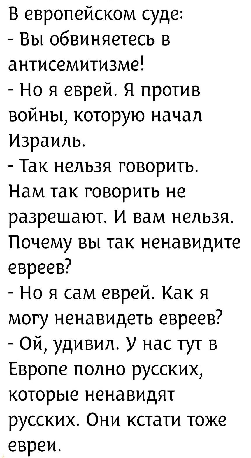 В европейском суде: - Вы обвиняетесь в антисемитизме! - Но я еврей. Я против войны, которую начал Израиль. - Так нельзя говорить. Нам так говорить не разрешают. И вам нельзя. Почему вы так ненавидите евреев? - Но я сам еврей. Как я могу ненавидеть евреев? - Ой, удивил. У нас тут в Европе полно русских, которые ненавидят русских. Они кстати тоже