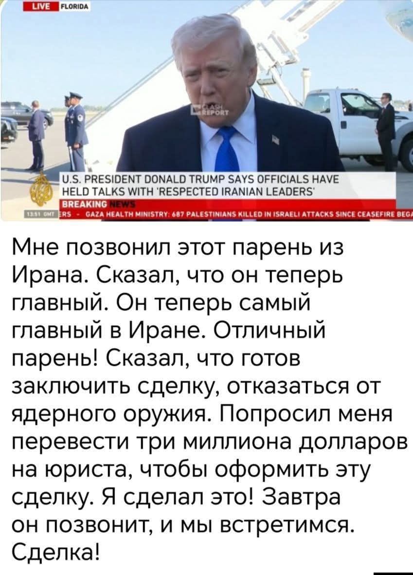 LIVE FLORIDA FLASH REPORT U.S. PRESIDENT DONALD TRUMP SAYS OFFICIALS HAVE HELD TALKS WITH 'RESPECTED IRANIAN LEADERS' BREAKING NEWS 13:51 GMT ERS - GAZA HEALTH MINISTRY: 687 PALESTINIANS KILLED IN ISRAELI ATTACKS SINCE CEASEFIRE BEGAN Мне позвонил этот парень из Ирана. Сказал, что он теперь главный. Он теперь самый главный в Иране. Отличный