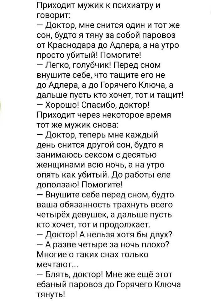Приходит мужик к психиатру и говорит: – Доктор, мне снится один и тот же сон, будто я тяну за собой паровоз от Краснодара до Адлера, а на утро просто убитый! Помогите! – Легко, голубчик! Перед сном внушите себе, что тащите его не до Адлера, а до Горячего Ключа, а дальше пусть кто хочет, тот и тащит! – Хорошо! Спасибо, доктор! Приходит через