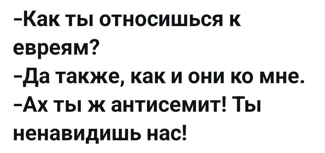 -Как ты относишься к евреям?
-Да также, как и они ко мне.
-Ах ты ж антисемит! Ты ненавидишь нас!
