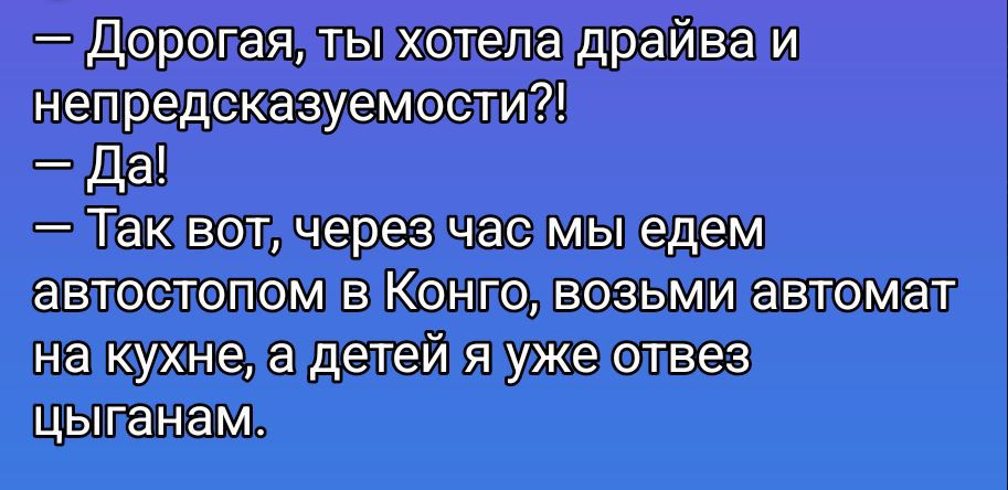 – Дорогая, ты хотела драйва и непредсказуемости?! – Да! – Так вот, через час мы едем автостопом в Конго, возьми автомат на кухне, а детей я уже отвез цыганам.