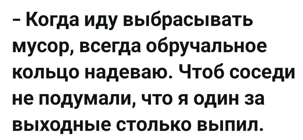– Когда иду выбрасывать мусор, всегда обручальное кольцо надеваю. Чтоб соседи не подумали, что я один за выходные столько выпил.