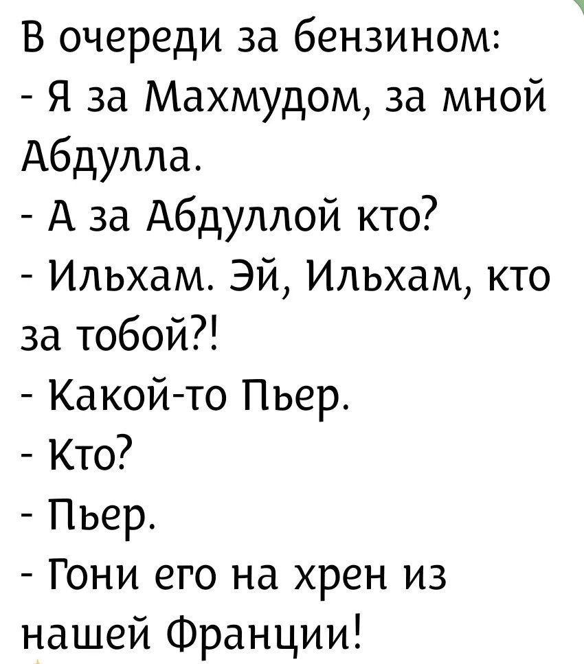 В очереди за бензином: - Я за Махмудом, за мной Абдулла. - А за Абдуллой кто? - Ильхам. Эй, Ильхам, кто за тобой?! - Какой-то Пьер. - Кто? - Пьер. - Гони его на хрен из нашей Франции!