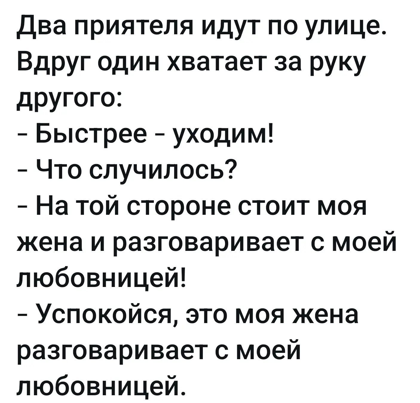 Два приятеля идут по улице. Вдруг один хватает за руку другого: - Быстрее - уходим! - Что случилось? - На той стороне стоит моя жена и разговаривает с моей любовницей! - Успокойся, это моя жена разговаривает с моей любовницей.