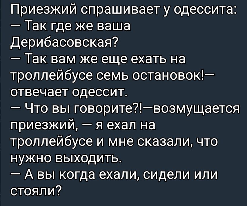 Приезжий спрашивает у одессита:
— Так где же ваша Дерибасовская?
— Так вам же еще ехать на троллейбусе семь остановок!— отвечает одессит.
— Что вы говорите?!—возмущается приезжий, — я ехал на троллейбусе и мне сказали, что нужно выходить.
— А вы когда ехали, сидели или стояли?