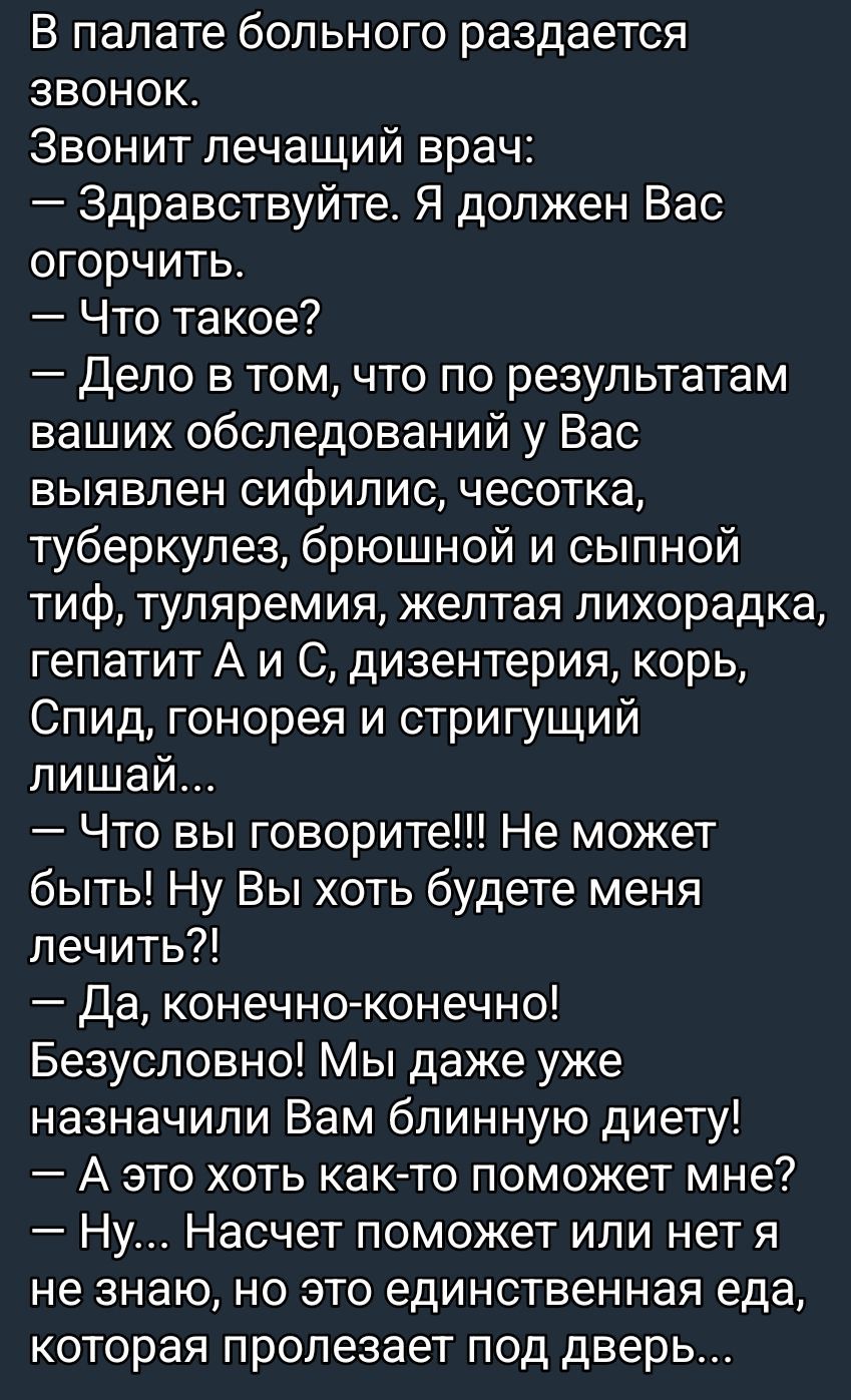 В палате больного раздается звонок. Звонит лечащий врач: — Здравствуйте. Я должен Вас огорчить. — Что такое? — Дело в том, что по результатам ваших обследований у Вас выявлен сифилис, чесотка, туберкулез, брюшной и сыпной тиф, туляремия, желтая лихорадка, гепатит А и С, дизентерия, корь, Спид, гонорея и стригущий лишай... — Что вы говорите!!! Не