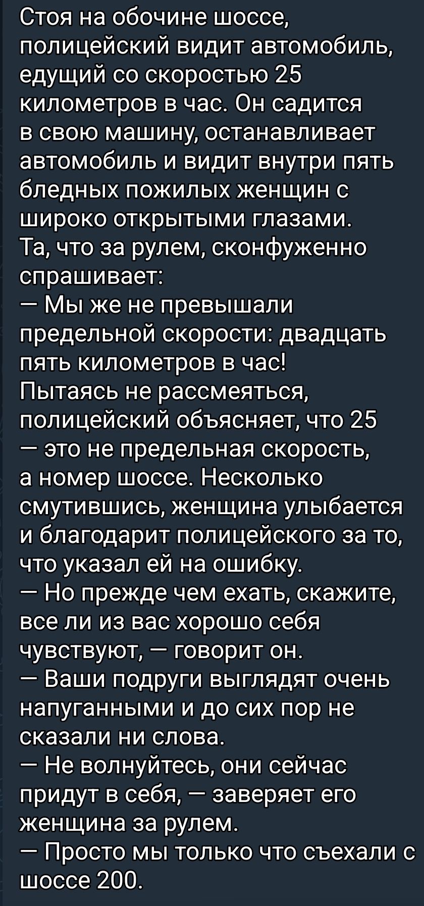 Стоя на обочине шоссе, полицейский видит автомобиль, едущий со скоростью 25 километров в час. Он садится в свою машину, останавливает автомобиль и видит внутри пять бледных пожилых женщин с широко открытыми глазами. Та, что за рулем, сконфуженно спрашивает: — Мы же не превышали предельной скорости: двадцать пять километров в час! Пытаясь не
