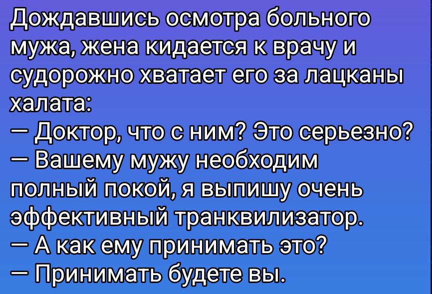 Дождавшись осмотра больного мужа, жена кидается к врачу и судорожно хватает его за лацканы халата: — Доктор, что с ним? Это серьезно? — Вашему мужу необходим полный покой, я выпишу очень эффективный транквилизатор. — А как ему принимать это? — Принимать будете вы.